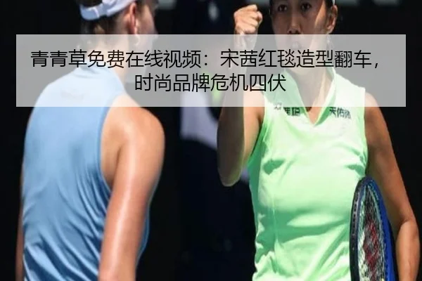青青草免费在线视频：宋茜红毯造型翻车，时尚品牌危机四伏